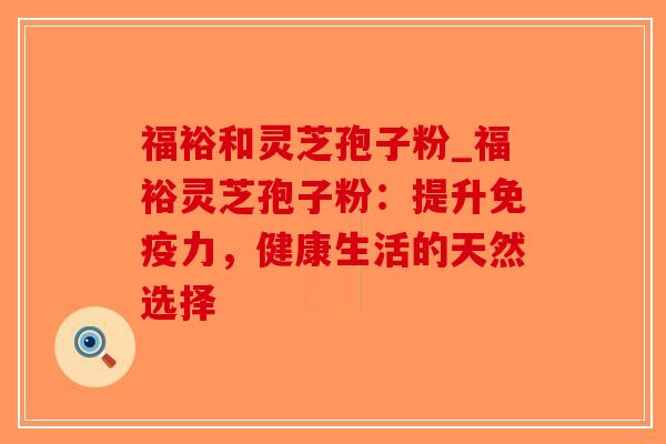 福裕和灵芝孢子粉_福裕灵芝孢子粉:提升免疫力,健康生活的天然选择-第1张图片-破壁灵芝孢子粉研究指南 福裕和灵芝孢子粉_福裕灵芝孢子粉:提升免疫力,健康生活的天然选择-第1张图片-破壁灵芝孢子粉研究指南