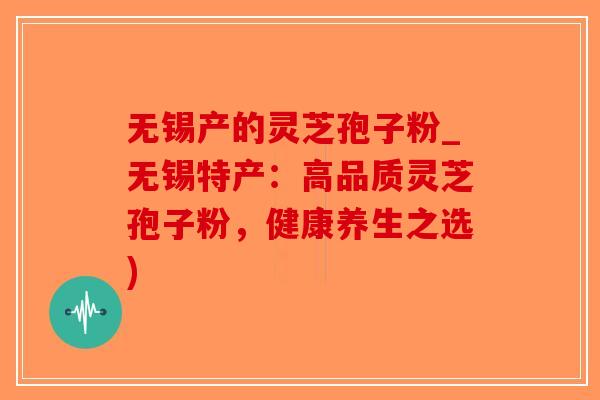 无锡产的灵芝孢子粉_无锡特产:高品质灵芝孢子粉,健康养生之选)-第1张图片-破壁灵芝孢子粉研究指南 无锡产的灵芝孢子粉_无锡特产:高品质灵芝孢子粉,健康养生之选)-第1张图片-破壁灵芝孢子粉研究指南