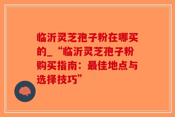 临沂灵芝孢子粉在哪买的_“临沂灵芝孢子粉购买指南:最佳地点与选择技巧”-第1张图片-破壁灵芝孢子粉研究指南 临沂灵芝孢子粉在哪买的_“临沂灵芝孢子粉购买指南:最佳地点与选择技巧”-第1张图片-破壁灵芝孢子粉研究指南