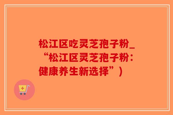 松江区吃灵芝孢子粉_“松江区灵芝孢子粉：健康养生新选择”)-第1张图片-破壁灵芝孢子粉研究指南