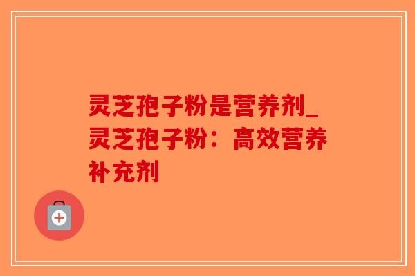 灵芝孢子粉是营养剂_灵芝孢子粉：高效营养补充剂-第1张图片-破壁灵芝孢子粉研究指南