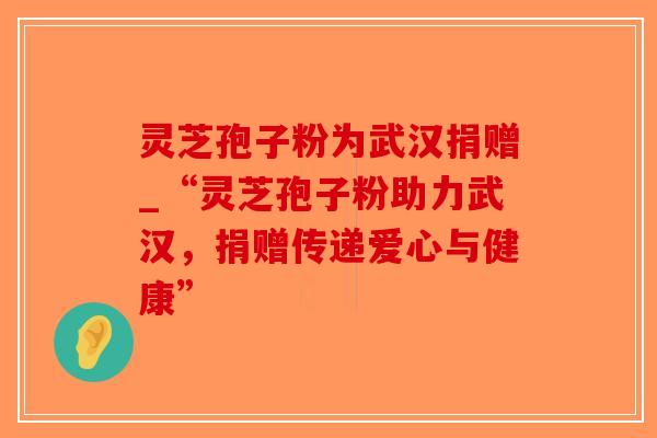 灵芝孢子粉为武汉捐赠_“灵芝孢子粉助力武汉，捐赠传递爱心与健康”-第1张图片-破壁灵芝孢子粉研究指南