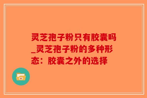 灵芝孢子粉只有胶囊吗_灵芝孢子粉的多种形态:胶囊之外的选择-第1张图片-破壁灵芝孢子粉研究指南 灵芝孢子粉只有胶囊吗_灵芝孢子粉的多种形态:胶囊之外的选择-第1张图片-破壁灵芝孢子粉研究指南