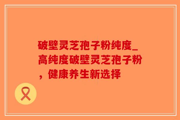 破壁灵芝孢子粉纯度_高纯度破壁灵芝孢子粉，健康养生新选择-第1张图片-破壁灵芝孢子粉研究指南