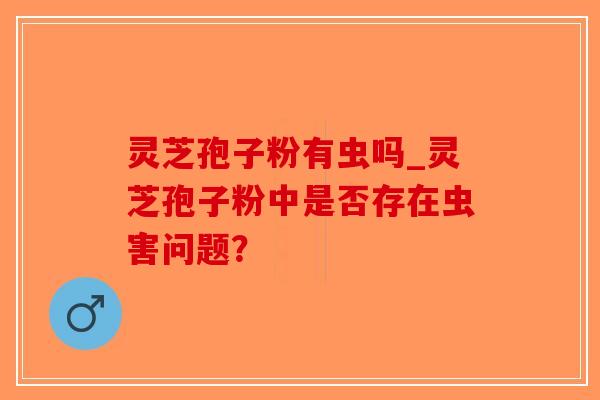 灵芝孢子粉有虫吗_灵芝孢子粉中是否存在虫害问题?-第1张图片-破壁灵芝孢子粉研究指南 灵芝孢子粉有虫吗_灵芝孢子粉中是否存在虫害问题?-第1张图片-破壁灵芝孢子粉研究指南