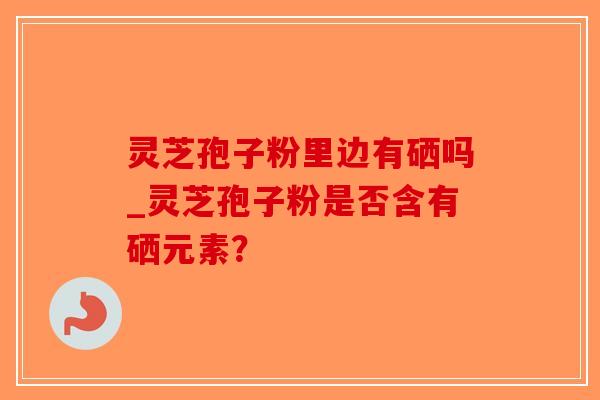 灵芝孢子粉里边有硒吗_灵芝孢子粉是否含有硒元素?-第1张图片-破壁灵芝孢子粉研究指南 灵芝孢子粉里边有硒吗_灵芝孢子粉是否含有硒元素?-第1张图片-破壁灵芝孢子粉研究指南
