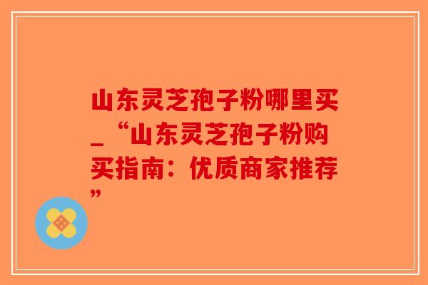山东灵芝孢子粉哪里买_“山东灵芝孢子粉购买指南：优质商家推荐”-第1张图片-破壁灵芝孢子粉研究指南
