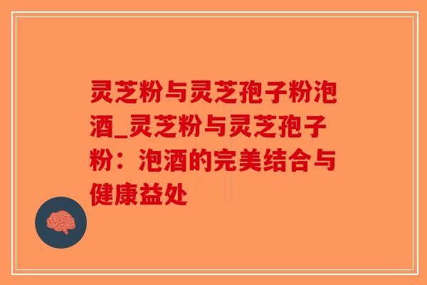 灵芝粉与灵芝孢子粉泡酒_灵芝粉与灵芝孢子粉：泡酒的完美结合与健康益处-第1张图片-破壁灵芝孢子粉研究指南
