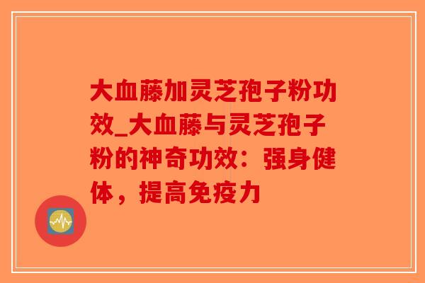 大血藤加灵芝孢子粉功效_大血藤与灵芝孢子粉的神奇功效:强身健体,提高免疫力-第1张图片-破壁灵芝孢子粉研究指南 大血藤加灵芝孢子粉功效_大血藤与灵芝孢子粉的神奇功效:强身健体,提高免疫力-第1张图片-破壁灵芝孢子粉研究指南