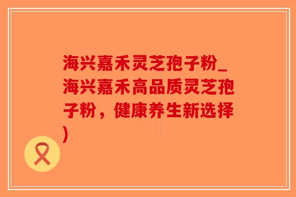 海兴嘉禾灵芝孢子粉_海兴嘉禾高品质灵芝孢子粉,健康养生新选择)-第1张图片-破壁灵芝孢子粉研究指南 海兴嘉禾灵芝孢子粉_海兴嘉禾高品质灵芝孢子粉,健康养生新选择)-第1张图片-破壁灵芝孢子粉研究指南
