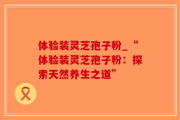 体验装灵芝孢子粉_“体验装灵芝孢子粉：探索天然养生之道”-第1张图片-破壁灵芝孢子粉研究指南