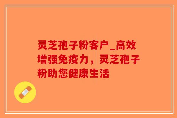 灵芝孢子粉客户_高效增强免疫力，灵芝孢子粉助您健康生活-第1张图片-破壁灵芝孢子粉研究指南