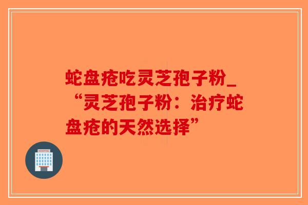 蛇盘疮吃灵芝孢子粉_“灵芝孢子粉:治疗蛇盘疮的天然选择”-第1张图片-破壁灵芝孢子粉研究指南 蛇盘疮吃灵芝孢子粉_“灵芝孢子粉:治疗蛇盘疮的天然选择”-第1张图片-破壁灵芝孢子粉研究指南