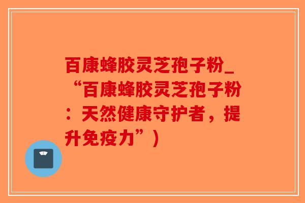 百康蜂胶灵芝孢子粉_“百康蜂胶灵芝孢子粉:天然健康守护者,提升免疫力”)-第1张图片-破壁灵芝孢子粉研究指南 百康蜂胶灵芝孢子粉_“百康蜂胶灵芝孢子粉:天然健康守护者,提升免疫力”)-第1张图片-破壁灵芝孢子粉研究指南