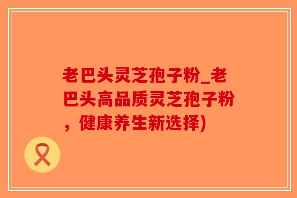 老巴头灵芝孢子粉_老巴头高品质灵芝孢子粉,健康养生新选择)-第1张图片-破壁灵芝孢子粉研究指南 老巴头灵芝孢子粉_老巴头高品质灵芝孢子粉,健康养生新选择)-第1张图片-破壁灵芝孢子粉研究指南