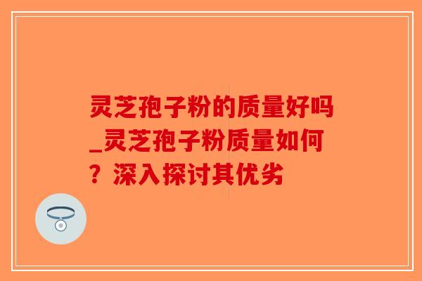 灵芝孢子粉的质量好吗_灵芝孢子粉质量如何？深入探讨其优劣-第1张图片-破壁灵芝孢子粉研究指南