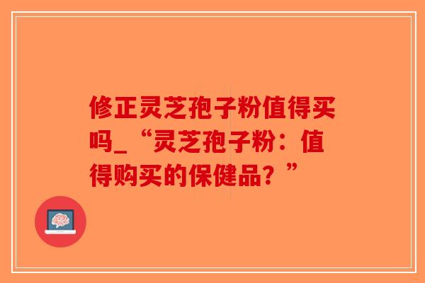 修正灵芝孢子粉值得买吗_“灵芝孢子粉：值得购买的保健品？”-第1张图片-破壁灵芝孢子粉研究指南