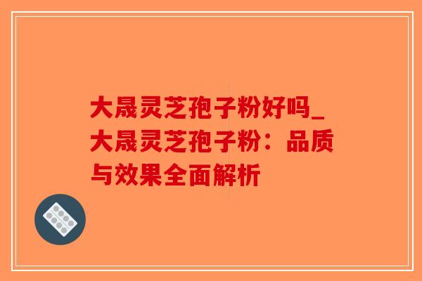 大晟灵芝孢子粉好吗_大晟灵芝孢子粉:品质与效果全面解析-第1张图片-破壁灵芝孢子粉研究指南 大晟灵芝孢子粉好吗_大晟灵芝孢子粉:品质与效果全面解析-第1张图片-破壁灵芝孢子粉研究指南