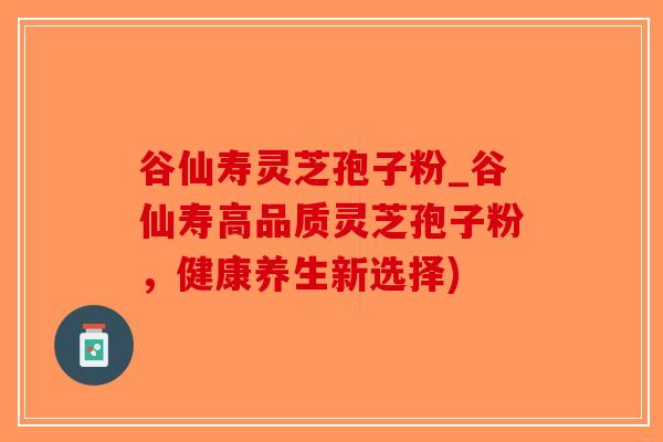 谷仙寿灵芝孢子粉_谷仙寿高品质灵芝孢子粉，健康养生新选择)-第1张图片-破壁灵芝孢子粉研究指南