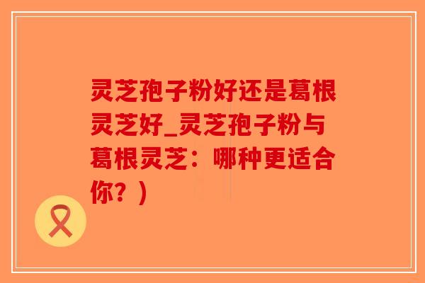 灵芝孢子粉好还是葛根灵芝好_灵芝孢子粉与葛根灵芝:哪种更适合你?)-第1张图片-破壁灵芝孢子粉研究指南 灵芝孢子粉好还是葛根灵芝好_灵芝孢子粉与葛根灵芝:哪种更适合你?)-第1张图片-破壁灵芝孢子粉研究指南
