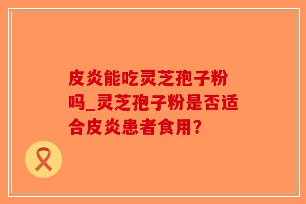 皮炎能吃灵芝孢子粉 吗_灵芝孢子粉是否适合皮炎患者食用？-第1张图片-破壁灵芝孢子粉研究指南