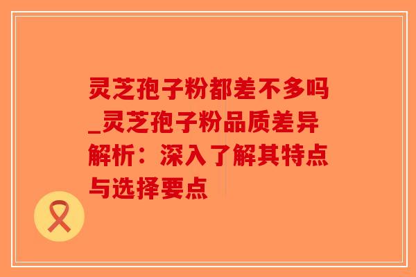 灵芝孢子粉都差不多吗_灵芝孢子粉品质差异解析:深入了解其特点与选择要点-第1张图片-破壁灵芝孢子粉研究指南 灵芝孢子粉都差不多吗_灵芝孢子粉品质差异解析:深入了解其特点与选择要点-第1张图片-破壁灵芝孢子粉研究指南