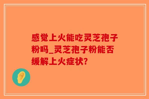 感觉上火能吃灵芝孢子粉吗_灵芝孢子粉能否缓解上火症状？-第1张图片-破壁灵芝孢子粉研究指南