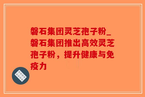 磐石集团灵芝孢子粉_磐石集团推出高效灵芝孢子粉,提升健康与免疫力-第1张图片-破壁灵芝孢子粉研究指南 磐石集团灵芝孢子粉_磐石集团推出高效灵芝孢子粉,提升健康与免疫力-第1张图片-破壁灵芝孢子粉研究指南