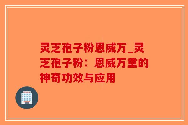 灵芝孢子粉恩威万_灵芝孢子粉:恩威万重的神奇功效与应用-第1张图片-破壁灵芝孢子粉研究指南 灵芝孢子粉恩威万_灵芝孢子粉:恩威万重的神奇功效与应用-第1张图片-破壁灵芝孢子粉研究指南
