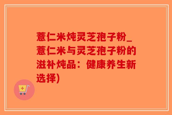 薏仁米炖灵芝孢子粉_薏仁米与灵芝孢子粉的滋补炖品:健康养生新选择)-第1张图片-破壁灵芝孢子粉研究指南 薏仁米炖灵芝孢子粉_薏仁米与灵芝孢子粉的滋补炖品:健康养生新选择)-第1张图片-破壁灵芝孢子粉研究指南