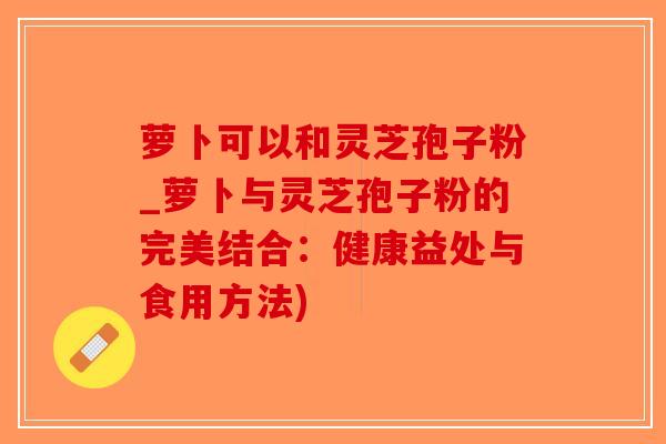 萝卜可以和灵芝孢子粉_萝卜与灵芝孢子粉的完美结合：健康益处与食用方法)-第1张图片-破壁灵芝孢子粉研究指南