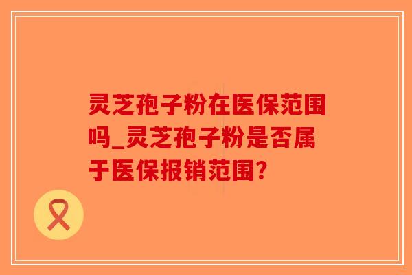 灵芝孢子粉在医保范围吗_灵芝孢子粉是否属于医保报销范围？-第1张图片-破壁灵芝孢子粉研究指南