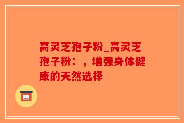 高灵芝孢子粉_高灵芝孢子粉:,增强身体健康的天然选择-第1张图片-破壁灵芝孢子粉研究指南 高灵芝孢子粉_高灵芝孢子粉:,增强身体健康的天然选择-第1张图片-破壁灵芝孢子粉研究指南