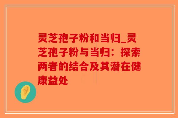 灵芝孢子粉和当归_灵芝孢子粉与当归：探索两者的结合及其潜在健康益处-第1张图片-破壁灵芝孢子粉研究指南