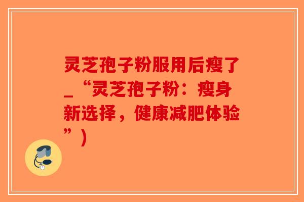 灵芝孢子粉服用后瘦了_“灵芝孢子粉:瘦身新选择,健康减肥体验”)-第1张图片-破壁灵芝孢子粉研究指南 灵芝孢子粉服用后瘦了_“灵芝孢子粉:瘦身新选择,健康减肥体验”)-第1张图片-破壁灵芝孢子粉研究指南