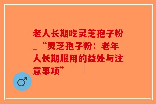 老人长期吃灵芝孢子粉_“灵芝孢子粉：老年人长期服用的益处与注意事项”-第1张图片-破壁灵芝孢子粉研究指南