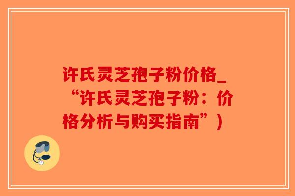 许氏灵芝孢子粉价格_“许氏灵芝孢子粉:价格分析与购买指南”)-第1张图片-破壁灵芝孢子粉研究指南 许氏灵芝孢子粉价格_“许氏灵芝孢子粉:价格分析与购买指南”)-第1张图片-破壁灵芝孢子粉研究指南