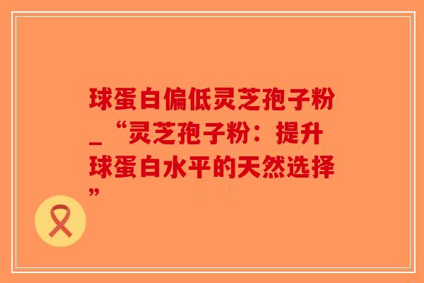 球蛋白偏低灵芝孢子粉_“灵芝孢子粉:提升球蛋白水平的天然选择”-第1张图片-破壁灵芝孢子粉研究指南 球蛋白偏低灵芝孢子粉_“灵芝孢子粉:提升球蛋白水平的天然选择”-第1张图片-破壁灵芝孢子粉研究指南