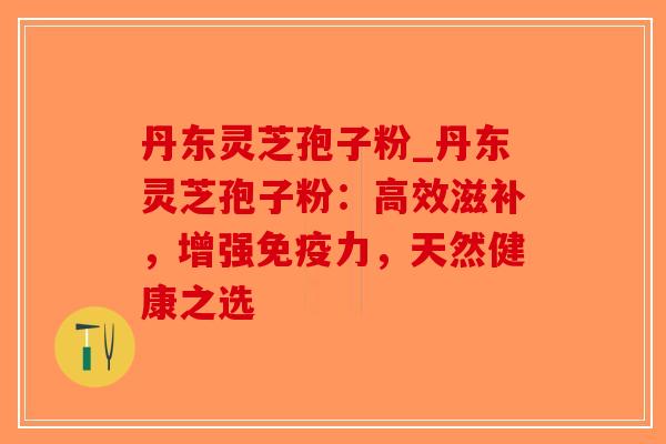 丹东灵芝孢子粉_丹东灵芝孢子粉:高效滋补,增强免疫力,天然健康之选-第1张图片-破壁灵芝孢子粉研究指南 丹东灵芝孢子粉_丹东灵芝孢子粉:高效滋补,增强免疫力,天然健康之选-第1张图片-破壁灵芝孢子粉研究指南