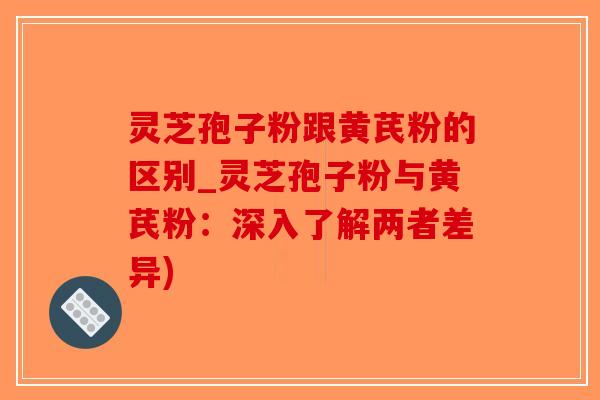 灵芝孢子粉跟黄芪粉的区别_灵芝孢子粉与黄芪粉：深入了解两者差异)-第1张图片-破壁灵芝孢子粉研究指南