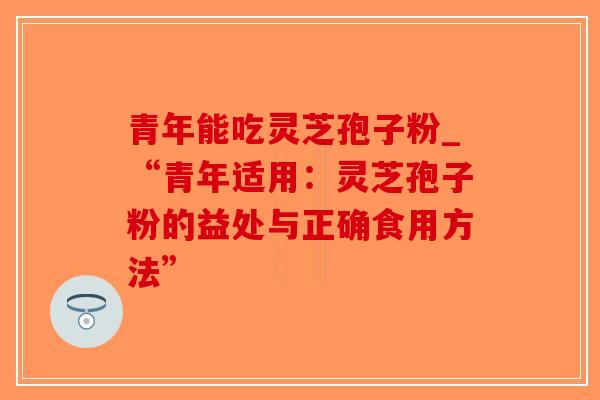 青年能吃灵芝孢子粉_“青年适用：灵芝孢子粉的益处与正确食用方法”-第1张图片-破壁灵芝孢子粉研究指南