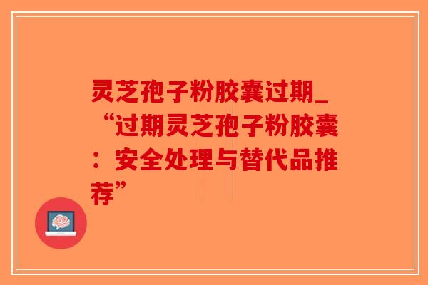 灵芝孢子粉胶囊过期_“过期灵芝孢子粉胶囊:安全处理与替代品推荐”-第1张图片-破壁灵芝孢子粉研究指南 灵芝孢子粉胶囊过期_“过期灵芝孢子粉胶囊:安全处理与替代品推荐”-第1张图片-破壁灵芝孢子粉研究指南