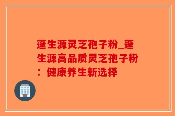 蓬生源灵芝孢子粉_蓬生源高品质灵芝孢子粉:健康养生新选择-第1张图片-破壁灵芝孢子粉研究指南 蓬生源灵芝孢子粉_蓬生源高品质灵芝孢子粉:健康养生新选择-第1张图片-破壁灵芝孢子粉研究指南