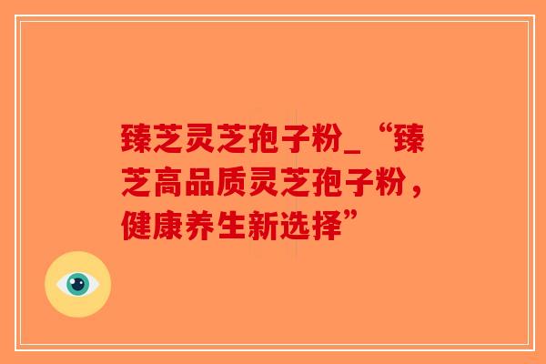 臻芝灵芝孢子粉_“臻芝高品质灵芝孢子粉,健康养生新选择”-第1张图片-破壁灵芝孢子粉研究指南 臻芝灵芝孢子粉_“臻芝高品质灵芝孢子粉,健康养生新选择”-第1张图片-破壁灵芝孢子粉研究指南