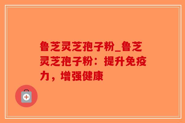 鲁芝灵芝孢子粉_鲁芝灵芝孢子粉:提升免疫力,增强健康-第1张图片-破壁灵芝孢子粉研究指南 鲁芝灵芝孢子粉_鲁芝灵芝孢子粉:提升免疫力,增强健康-第1张图片-破壁灵芝孢子粉研究指南