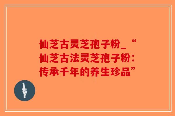 仙芝古灵芝孢子粉_“仙芝古法灵芝孢子粉:传承千年的养生珍品”-第1张图片-破壁灵芝孢子粉研究指南 仙芝古灵芝孢子粉_“仙芝古法灵芝孢子粉:传承千年的养生珍品”-第1张图片-破壁灵芝孢子粉研究指南