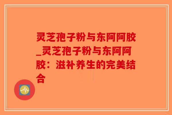 灵芝孢子粉与东阿阿胶_灵芝孢子粉与东阿阿胶:滋补养生的完美结合-第1张图片-破壁灵芝孢子粉研究指南 灵芝孢子粉与东阿阿胶_灵芝孢子粉与东阿阿胶:滋补养生的完美结合-第1张图片-破壁灵芝孢子粉研究指南