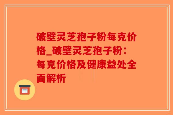 破壁灵芝孢子粉每克价格_破壁灵芝孢子粉:每克价格及健康益处全面解析-第1张图片-破壁灵芝孢子粉研究指南 破壁灵芝孢子粉每克价格_破壁灵芝孢子粉:每克价格及健康益处全面解析-第1张图片-破壁灵芝孢子粉研究指南