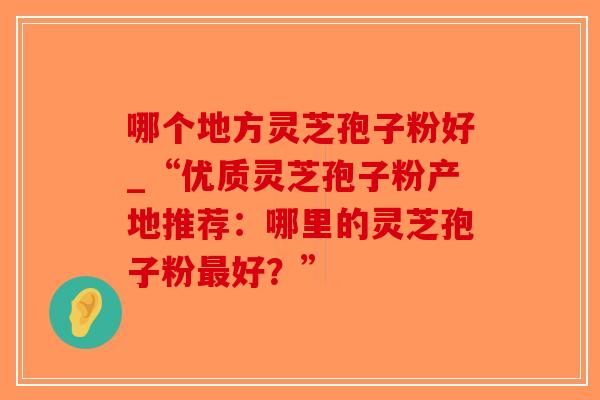 哪个地方灵芝孢子粉好_“优质灵芝孢子粉产地推荐:哪里的灵芝孢子粉最好?”-第1张图片-破壁灵芝孢子粉研究指南 哪个地方灵芝孢子粉好_“优质灵芝孢子粉产地推荐:哪里的灵芝孢子粉最好?”-第1张图片-破壁灵芝孢子粉研究指南
