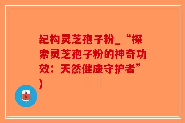 纪构灵芝孢子粉_“探索灵芝孢子粉的神奇功效:天然健康守护者”)-第1张图片-破壁灵芝孢子粉研究指南 纪构灵芝孢子粉_“探索灵芝孢子粉的神奇功效:天然健康守护者”)-第1张图片-破壁灵芝孢子粉研究指南